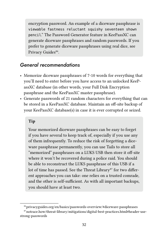 encryption password. An example of a diceware passphrase is viewable fastness reluctant squishy seventeen shown pencil” The Password Generator feature in KeePassXC can generate diceware passphrases and random passwords. If you prefer to generate diceware passphrases using real dice, see Privacy Guides™.  General recommendations  + Memorize diceware passphrases of 7-10 words for everything that you’ll need to enter before you have access to an unlocked KeeP- assXC database (in other words, your Full Disk Encryption passphrase and the KeePassXC master passphrase).  + Generate passwords of 21 random characters for everything that can be stored in a KeePassXC database. Maintain an off-site backup of your KeePassXC database(s) in case it is ever corrupted or seized.  Tip  Your memorized diceware passphrases can be easy to forget if you have several to keep track of, especially if you use any of them infrequently. To reduce the risk of forgetting a dice- ware passphrase permanently, you can use Tails to store all “memorized” passphrases on a LUKS USB then store it off-site where it won’t be recovered during a police raid. You should be able to reconstruct the LUKS passphrase of this USB if a Tot of time has passed. See the Threat Library®” for two differ- ent approaches you can take: one relies on a trusted comrade, and the other is self-sufficient. As with all important backups, you should have at least two.  " privacygaides org/en/basics passwords-overviewsdiceware-passphrases “notrace how/threat-library mitigations digital-best-practices htmltheader-use strong-passwords.  32 